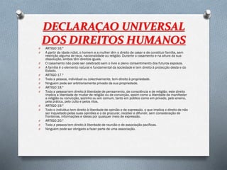 DECLARAÇAO UNIVERSAL
DOS DIREITOS HUMANOS
O ARTIGO 16.º
O A partir da idade núbil, o homem e a mulher têm o direito de casar e de constituir família, sem
restrição alguma de raça, nacionalidade ou religião. Durante o casamento e na altura da sua
dissolução, ambos têm direitos iguais.
O O casamento não pode ser celebrado sem o livre e pleno consentimento dos futuros esposos.
O A família é o elemento natural e fundamental da sociedade e tem direito à protecção desta e do
Estado.
O ARTIGO 17.º
O Toda a pessoa, individual ou colectivamente, tem direito à propriedade.
O Ninguém pode ser arbitrariamente privado da sua propriedade.
O ARTIGO 18.º
O Toda a pessoa tem direito à liberdade de pensamento, de consciência e de religião; este direito
implica a liberdade de mudar de religião ou de convicção, assim como a liberdade de manifestar
a religião ou convicção, sozinho ou em comum, tanto em público como em privado, pelo ensino,
pela prática, pelo culto e pelos ritos.
O ARTIGO 19.º
O Todo o indivíduo tem direito à liberdade de opinião e de expressão, o que implica o direito de não
ser inquietado pelas suas opiniões e o de procurar, receber e difundir, sem consideração de
fronteiras, informações e ideias por qualquer meio de expressão.
O ARTIGO 20.º
O Toda a pessoa tem direito à liberdade de reunião e de associação pacíficas.
O Ninguém pode ser obrigado a fazer parte de uma associação.
 