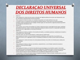 DECLARAÇAO UNIVERSAL
DOS DIREITOS HUMANOS
O RTIGO 21.º
O Toda a pessoa tem o direito de tomar parte na direcção dos negócios públicos do seu país, quer directamente, quer
por intermédio de representantes livremente escolhidos.
O Toda a pessoa tem direito de acesso, em condições de igualdade, às funções públicas do seu país.
O A vontade do povo é o fundamento da autoridade dos poderes públicos; e deve exprimir-se através de eleições
honestas a realizar periodicamente por sufrágio universal e igual, com voto secreto ou segundo processo equivalente
que salvaguarde a liberdade de voto.
O ARTIGO 22.º
O Toda a pessoa, como membro da sociedade, tem direito à segurança social; e pode legitimamente exigir a satisfação
dos direitos económicos, sociais e culturais indispensáveis, graças ao esforço nacional e à cooperação internacional,
de harmonia com a organização e os recursos de cada país.
O ARTIGO 23.º
O Toda a pessoa tem direito ao trabalho, à livre escolha do trabalho, a condições equitativas e satisfatórias de trabalho e
à protecção contra o desemprego.
O Todos têm direito, sem discriminação alguma, a salário igual por trabalho igual.
O Quem trabalha tem direito a uma remuneração equitativa e satisfatória, que lhe permita e à sua família uma
existência conforme com a dignidade humana, e completada, se possível, por todos os outros meios de protecção
social.
O Toda a pessoa tem o direito de fundar com outras pessoas sindicatos e de se filiar em sindicatos para a defesa dos
seus interesses.
O ARTIGO 24.º
O Toda a pessoa tem direito ao repouso e aos lazeres e, especialmente, a uma limitação razoável da duração do
trabalho e a férias periódicas pagas.
O ARTIGO 25.º
O Toda a pessoa tem direito a um nível de vida suficiente para lhe assegurar e à sua família a saúde e o bem-estar,
principalmente quanto à alimentação, ao vestuário, ao alojamento, à assistência médica e ainda quanto aos serviços
sociais necessários, e tem direito à segurança no desemprego, na doença, na invalidez, na viuvez, na velhice ou
noutros casos de perda de meios de subsistência por circunstâncias independentes da sua vontade.
O A maternidade e a infância têm direito a ajuda e a assistência especiais. Todas as crianças, nascidas dentro ou fora do
matrimónio, gozam da mesma protecção social.
 