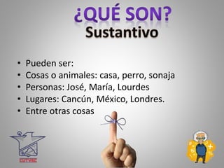 • Pueden ser:
• Cosas o animales: casa, perro, sonaja
• Personas: José, María, Lourdes
• Lugares: Cancún, México, Londres.
• Entre otras cosas
 