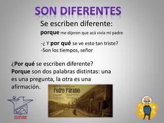 Se escriben diferente:
porque me dijeron que acá vivía mi padre
-¿ Y por qué se ve esto tan triste?
-Son los tiempos, señor
¿Por qué se escriben diferente?
Porque son dos palabras distintas: una
es una pregunta, la otra es una
afirmación.
 