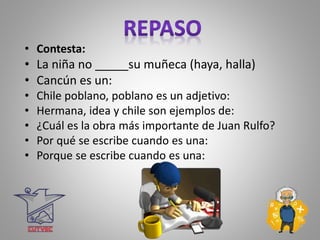 • Contesta:
• La niña no _____su muñeca (haya, halla)
• Cancún es un:
• Chile poblano, poblano es un adjetivo:
• Hermana, idea y chile son ejemplos de:
• ¿Cuál es la obra más importante de Juan Rulfo?
• Por qué se escribe cuando es una:
• Porque se escribe cuando es una:
 