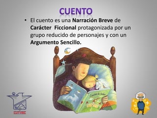 • El cuento es una Narración Breve de
Carácter Ficcional protagonizada por un
grupo reducido de personajes y con un
Argumento Sencillo.
 