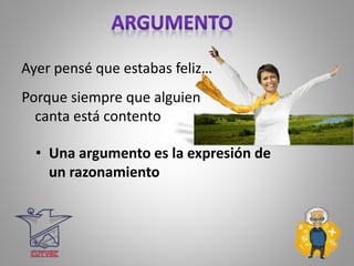 • Una argumento es la expresión de
un razonamiento
Ayer pensé que estabas feliz…
Porque siempre que alguien
canta está contento
 