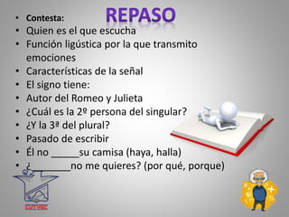 • Contesta:
• Quien es el que escucha
• Función ligústica por la que transmito
emociones
• Características de la señal
• El signo tiene:
• Autor del Romeo y Julieta
• ¿Cuál es la 2º persona del singular?
• ¿Y la 3ª del plural?
• Pasado de escribir
• Él no _____su camisa (haya, halla)
• ¿_______no me quieres? (por qué, porque)
 
