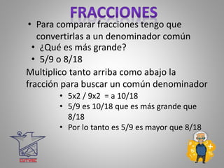 • Para comparar fracciones tengo que
convertirlas a un denominador común
• ¿Qué es más grande?
• 5/9 o 8/18
Multiplico tanto arriba como abajo la
fracción para buscar un común denominador
• 5x2 / 9x2 = a 10/18
• 5/9 es 10/18 que es más grande que
8/18
• Por lo tanto es 5/9 es mayor que 8/18
 