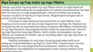 Mga bunga ng Pag-aalsa ng mga Pilipino
Nabigo ang lahat ng pag-aalsa ng mga Pilipino laban sa mga Espanyol.
Nabigo sila dahil kulang sila sa pagkakaisa at kulang ang kakayahan ng mga
lider na namuno sa mga pagbabangon. Marami sa knila ang walang
maayos na plano at kulang sa mga armas. Nagpangkat-pangkat sila at
nahati sa iba’t-ibang tribo.
Pumanig sa mga Espanyol ang karamihan sa mga Pilipino noon.
Naging sunud-sunuran din sila sa mga kagustuhan ng mga ito. Naging mas
matapat pa sila sa mga Espanyol kaysa sa kapwa nila Pilipino. Sinamantala
rin ng mga Espanyol ang pagkakawatak-watak ng mga katutubo. Ginamit
ng mga Espanyol ang mga Pilipino. Dahil sa likas na kaugalian ng mga
Pilipino na magtimpi at matiisin, sila ay nanatiling alipin ng mga dayuhan sa
mahabang panahon.
Naging mahalaga rin ang mga nauanag pag-aalsa kahit puro
kabiguan ang kinalabasan ng mga ito. Dahil ditto, napatunayan na ang
lahing Pilipino ay may pagmamahal sa kalayaan. Nakita rin nila ang
kahalagahan ng pagkakaisa at pagsasama-sama upang matamo ang
 