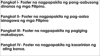 Pangkat I- Poster na nagpapakita ng pang-aabusong
dinanas ng mga Pilipino.
Pangkat II- Poster na nagpapakita ng pag-aalsa
isinagawa ng mga Pilipino
Pangkat III- Poster na nagpapakita ng pagiging
makabayan.
Pangkat IV- Poster na nagpapakita ng kasarinlan ng
ating bansa.
 