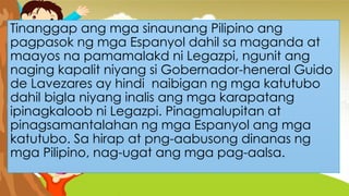 Tinanggap ang mga sinaunang Pilipino ang
pagpasok ng mga Espanyol dahil sa maganda at
maayos na pamamalakd ni Legazpi, ngunit ang
naging kapalit niyang si Gobernador-heneral Guido
de Lavezares ay hindi naibigan ng mga katutubo
dahil bigla niyang inalis ang mga karapatang
ipinagkaloob ni Legazpi. Pinagmalupitan at
pinagsamantalahan ng mga Espanyol ang mga
katutubo. Sa hirap at png-aabusong dinanas ng
mga Pilipino, nag-ugat ang mga pag-aalsa.
 