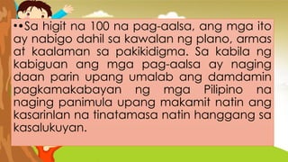 ••Sa higit na 100 na pag-aalsa, ang mga ito
ay nabigo dahil sa kawalan ng plano, armas
at kaalaman sa pakikidigma. Sa kabila ng
kabiguan ang mga pag-aalsa ay naging
daan parin upang umalab ang damdamin
pagkamakabayan ng mga Pilipino na
naging panimula upang makamit natin ang
kasarinlan na tinatamasa natin hanggang sa
kasalukuyan.
 