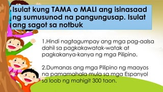 Isulat kung TAMA o MALI ang isinasaad
ng sumusunod na pangungusap. Isulat
ang sagot sa notbuk
1.Hindi nagtagumpay ang mga pag-aalsa
dahil sa pagkakawatak-watak at
pagkakanya-kanya ng mga Pilipino.
2.Dumanas ang mga Pilipino ng maayos
na pamamahala mula sa mga Espanyol
sa loob ng mahigit 300 taon.
 