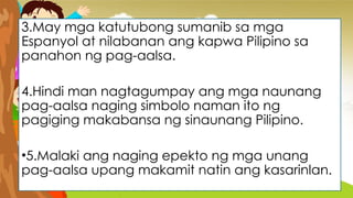 3.May mga katutubong sumanib sa mga
Espanyol at nilabanan ang kapwa Pilipino sa
panahon ng pag-aalsa.
4.Hindi man nagtagumpay ang mga naunang
pag-aalsa naging simbolo naman ito ng
pagiging makabansa ng sinaunang Pilipino.
•5.Malaki ang naging epekto ng mga unang
pag-aalsa upang makamit natin ang kasarinlan.
 
