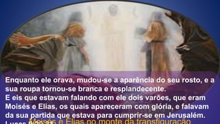 Enquanto ele orava, mudou-se a aparência do seu rosto, e a
sua roupa tornou-se branca e resplandecente.
E eis que estavam falando com ele dois varões, que eram
Moisés e Elias, os quais apareceram com glória, e falavam
da sua partida que estava para cumprir-se em Jerusalém.
 