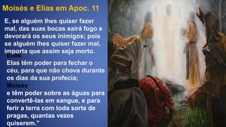 Moisés e Elias em Apoc. 11
Elias
Elas têm poder para fechar o
céu, para que não chova durante
os dias da sua profecia;
E, se alguém lhes quiser fazer
mal, das suas bocas sairá fogo e
devorará os seus inimigos; pois
se alguém lhes quiser fazer mal,
importa que assim seja morto.
Moisés
e têm poder sobre as águas para
convertê-las em sangue, e para
ferir a terra com toda sorte de
pragas, quantas vezes
quiserem.”
 
