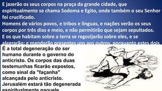 E jazerão os seus corpos na praça da grande cidade, que
espiritualmente se chama Sodoma e Egito, onde também o seu Senhor
foi crucificado.
Homens de vários povos, e tribos e línguas, e nações verão os seus
corpos por três dias e meio, e não permitirão que sejam sepultados.
E os que habitam sobre a terra se regozijarão sobre eles, e se
alegrarão; e mandarão presentes uns aos outros, porquanto estes dois
profetas atormentaram os que habitam sobre a terra.
Apocalipse 11:8-10
É a total degeneração do ser
humano durante o governo do
anticristo. Os corpos das duas
testemunhas ficarão expostos,
como sinal da "façanha"
alcançada pelo anticristo.
Jerusalém estará tão degenerada
 