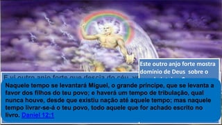 E vi outro anjo forte que descia do céu, vestido de uma nuvem;
por cima da sua cabeça estava o arco-íris; o seu rosto era como
o sol, e os seus pés como colunas de fogo, e tinha na mão um
livrinho aberto.
Pôs o seu pé direito sobre o mar, e o esquerdo sobre a terra, ...
Apocalipse 10:1-2
Este outro anjo forte mostra
domínio de Deus sobre o
mundo inteiro. Como as
bestas vão subir do mar e da
terra, Deus nos lembra que
o anjo dele tem poder
superior a toda a força de
Satanás e de seus servos.
Naquele tempo se levantará Miguel, o grande príncipe, que se levanta a
favor dos filhos do teu povo; e haverá um tempo de tribulação, qual
nunca houve, desde que existiu nação até aquele tempo; mas naquele
tempo livrar-se-á o teu povo, todo aquele que for achado escrito no
livro. Daniel 12:1
 