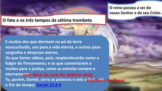 O reino passou a ser do
nosso Senhor e do seu Cristo.
O fato e os três tempos da sétima trombeta
E muitos dos que dormem no pó da terra
ressuscitarão, uns para a vida eterna, e outros para
vergonha e desprezo eterno.
Os que forem sábios, pois, resplandecerão como o
fulgor do firmamento; e os que converterem a
muitos para a justiça, como as estrelas sempre e
eternamente.
Tu, porém, Daniel, cerra as palavras e sela o livro, até
o fim do tempo; Daniel 12:2-4
nos dias da voz do sétimo anjo
mistério de Deus
 