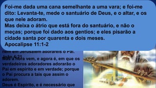 Mas a hora vem, e agora é, em que os
verdadeiros adoradores adorarão o
Pai em espírito e em verdade; porque
o Pai procura a tais que assim o
adorem.
Deus é Espírito, e é necessário que
Quem adora e onde
Disse-lhe Jesus: Mulher, crê-me, a
hora vem, em que nem neste monte,
nem em Jerusalém adorareis o Pai.
João 4:21
Foi-me dada uma cana semelhante a uma vara; e foi-me
dito: Levanta-te, mede o santuário de Deus, e o altar, e os
que nele adoram.
Mas deixa o átrio que está fora do santuário, e não o
meças; porque foi dado aos gentios; e eles pisarão a
cidade santa por quarenta e dois meses.
Apocalipse 11:1-2
 
