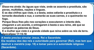 Estes combaterão contra o Cordeiro, e o Cordeiro os vencerá, porque é
o Senhor dos senhores e o Rei dos reis; vencerão também os que estão
com ele, os chamados, e eleitos, e fiéis. Apocalipse 17:14
Por alguma razão forma uma espécie de guerra civil na sede da besta. A
besta e os dez reis se voltam contra a meretriz para destrui-la.
Babilônia será despida, ridicularizada e exibida em toda a sua imundícia
e a maquiagem e o adorno serão tirados.
A besta precisa simular Jesus, Rei e Sacerdote.
Ela recebeu dos dez reis a autoridade para governar (Rei), mas tem que
destruir a meretriz (cap. 18) e tomar para si a autoridade religiosa
(Sacerdote).
Disse-me ainda: As águas que viste, onde se assenta a prostituta, são
povos, multidões, nações e línguas.
E os dez chifres que viste, e a besta, estes odiarão a prostituta e a
tornarão desolada e nua, e comerão as suas carnes, e a queimarão no
fogo.
Porque Deus lhes pôs nos corações o executarem o intento dele,
chegarem a um acordo, e entregarem à besta o seu reino, até que se
cumpram as palavras de Deus.
E a mulher que viste é a grande cidade que reina sobre os reis da terra.
Apocalipse 17:15-18
 