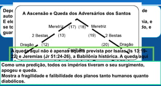 Depois destas coisas vi descer do céu outro anjo que tinha grande
autoridade, e a terra foi iluminada com a sua glória.
E ele clamou com voz forte, dizendo: Caiu, caiu a grande Babilônia, e
se tornou morada de demônios, e guarida de todo espírito imundo, e
guarida de toda ave imunda e detestável. Apocalipse 18:1-2
A queda aqui não é apenas aquela prevista por Isaías (Is 13:19-
22) e Jeremias (Jr 51:24-26), a Babilônia histórica. A queda aqui
não é apenas a previsão da queda de Roma, a Babilônia
simbólica (Ap 17:18), mas é a queda da Babilônia escatológica, o
sistema religioso, econômico e político sem Deus e anti-Deus
(Ap 18:2).
Como uma predição, todos os impérios tiveram o seu surgimento,
apogeu e queda.
Mostra a fragilidade e falibilidade dos planos tanto humanos quanto
diabólicos.
 