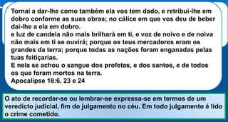 Ouvi outra voz do céu dizer: Sai dela, povo meu, para que não sejas
participante dos seus pecados, e para que não incorras nas suas
pragas.
Porque os seus pecados se acumularam até o céu, e Deus se lembrou
das iniquidades dela. Apocalipse 18:4-5
O ato de recordar-se ou lembrar-se expressa-se em termos de um
veredicto judicial, fim do julgamento no céu. Em todo julgamento é lido
o crime cometido.
Sair da Babilônia significa não participar dos seus pecados, não ser
enganado por suas tentações e seduções e não participar dos flagelos
que sobrevirão.
Tornai a dar-lhe como também ela vos tem dado, e retribuí-lhe em
dobro conforme as suas obras; no cálice em que vos deu de beber
dai-lhe a ela em dobro.
e luz de candeia não mais brilhará em ti, e voz de noivo e de noiva
não mais em ti se ouvirá; porque os teus mercadores eram os
grandes da terra; porque todas as nações foram enganadas pelas
tuas feitiçarias.
E nela se achou o sangue dos profetas, e dos santos, e de todos
os que foram mortos na terra.
Apocalipse 18:6, 23 e 24
 