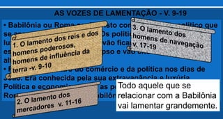 • Babilônia ou Roma aqui é visto como o sistema político que
se associou com o mundo. Os políticos governados pela
luxúria, ganância e soberba vão ficar amedrontados com
esse sistema entrar em colapso e vão chorar e lamentar em
alta voz(v. 9,10).
• Roma era o centro do comércio e da política nos dias de
João. Era conhecida pela sua extravagância e luxúria.
Política e economicamente as pessoas eram dependentes de
Roma e será também de Babilônia apocalíptica.
AS VOZES DE LAMENTAÇÃO - V. 9-19
Todo aquele que se
relacionar com a Babilônia
vai lamentar grandemente.
 