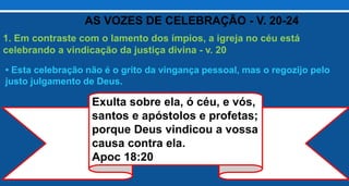 1. Em contraste com o lamento dos ímpios, a igreja no céu está
celebrando a vindicação da justiça divina - v. 20
• Esta celebração não é o grito da vingança pessoal, mas o regozijo pelo
justo julgamento de Deus.
AS VOZES DE CELEBRAÇÃO - V. 20-24
Exulta sobre ela, ó céu, e vós,
santos e apóstolos e profetas;
porque Deus vindicou a vossa
causa contra ela.
Apoc 18:20
 