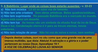 3. A Babilônia: Lugar onde as coisas boas estarão ausentes - v. 22-23
a) Não tem música - Lá só se ouve voz de lamento.
b) Não tem arte criadora - Sem obras artísticas. Belos quadros/estátuas.
c) Não tem suprimento - No passado Babilônia era o mercado do mundo.
Agora está como um deserto.
d) Não tem luz - As trevas são um símbolo da efusão final da ira de Deus.
Deus é luz. Condenação eterna é ir para as trevas eternas, trevas
exteriores.
e) Não tem relação de amor - Não há voz de noivo e noiva, nem sonhos..
Depois destas coisas, ouvi no céu como que uma grande voz de uma
imensa multidão, que dizia: Aleluia! A salvação e a glória e o poder
pertencem ao nosso Deus; Apocalipse 19:1
A VOZ DE CELEBRAÇÃO LOUVA AO SENHOR
 