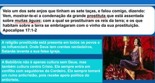 Veio um dos sete anjos que tinham as sete taças, e falou comigo, dizendo:
Vem, mostrar-te-ei a condenação da grande prostituta que está assentada
sobre muitas águas; com a qual se prostituíram os reis da terra; e os que
habitam sobre a terra se embriagaram com o vinho da sua prostituição.
Apocalipse 17:1-2
A religião prostituída está presente em todos os povos e
os influenciará. Onde Deus tem crentes verdadeiros,
Satanás levanta a sua falsa igreja.
A Babilônia não é apenas cultura sem Deus, mas
também cultura contra Cristo. Ela sempre entra em
conflito com seguidores do Cordeiro. Ela sempre tomará
um rumo anticristão, pois recebe apoio político do
anticristo.
 