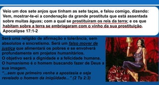 Veio um dos sete anjos que tinham as sete taças, e falou comigo, dizendo:
Vem, mostrar-te-ei a condenação da grande prostituta que está assentada
sobre muitas águas; com a qual se prostituíram os reis da terra; e os que
habitam sobre a terra se embriagaram com o vinho da sua prostituição.
Apocalipse 17:1-2
Será uma religião de afirmação e tolerância, sem
absolutos e sincretismo. Será um falso mover de
justiça que alimentará os pobres e se envolverá
profundamente em projetos humanitários.
O objetivo será a dignidade e a felicidade humana.
O humanismo é o homem buscando fazer de Deus a
sua imagem.
“...sem que primeiro venha a apostasia e seja
revelado o homem da iniqüidade...” (2 Ts 2:3)
 