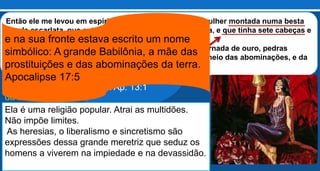 Este quadro é uma descrição perfeita do mundo à
parte de Cristo, ostentando sua riqueza, seus
banquetes, seu vestuário e toda a sua beleza e
glória.
A meretriz é atraente e repulsiva ao mesmo
tempo.
A religião prostituída faz ostentação
da sua riqueza e do seu luxo.
Então ele me levou em espírito a um deserto; e vi uma mulher montada numa besta
cor de escarlata, que estava cheia de nomes de blasfêmia, e que tinha sete cabeças e
dez chifres.
A mulher estava vestida de púrpura e de escarlata, e adornada de ouro, pedras
preciosas e pérolas; e tinha na mão um cálice de ouro, cheio das abominações, e da
imundícia da prostituição; Apocalipse 17: 3 e 4É a mesma besta
que subiu do mar
em Ap. 13:1
Ela é uma religião popular. Atrai as multidões.
Não impõe limites.
As heresias, o liberalismo e sincretismo são
expressões dessa grande meretriz que seduz os
homens a viverem na impiedade e na devassidão.
e na sua fronte estava escrito um nome
simbólico: A grande Babilônia, a mãe das
prostituições e das abominações da terra.
Apocalipse 17:5
 
