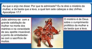 E vi que a mulher estava embriagada com o sangue dos santos e com o
sangue dos mártires de Jesus. Quando a vi, maravilhei-me com grande
admiração. Apocalipse 17:6
João admirou-se com a
grande satisfação da
mulher na morte dos
mártires e na voracidade
de seu apetite insaciável,
a ponto de embebedar-
se com o sacrifício de
muitos.
Ao que o anjo me disse: Por que te admiraste? Eu te direi o mistério da
mulher, e da besta que a leva, a qual tem sete cabeças e dez chifres.
Apocalipse 17:7
O mistério é de Deus
sobre o cumprimento
profético da mulher e
da besta que a leva.
 