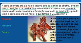 A besta que viste era e já não é; todavia está para subir do abismo, e vai-se
para a perdição; e os que habitam sobre a terra e cujos nomes não estão
escritos no livro da vida desde a fundação do mundo se admirarão, quando
virem a besta que era e já não é, e que tornará a vir. Apoc17:7-8
Passado
Presente
Futuro
A besta é a personificação
dos grandes impérios do
passado. Já não é porque
esses impérios caíram.
Está para emergir porque
antes da segunda vinda, o
anticristo se levantará
para caminhar para a
destruição.
 