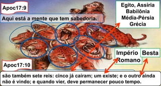 Aqui está a mente que tem sabedoria.
As sete cabeças são sete montes, sobre os
quais a mulher está assentada;
Apoc17:9
Apoc17:10
são também sete reis: cinco já caíram; um existe; e o outro ainda
não é vindo; e quando vier, deve permanecer pouco tempo.
Egito, Assíria
Babilônia
Média-Pérsia
Grécia
Império
Romano
Besta
 