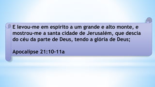 E levou-me em espírito a um grande e alto monte, e
mostrou-me a santa cidade de Jerusalém, que descia
do céu da parte de Deus, tendo a glória de Deus;
Apocalipse 21:10-11a
 