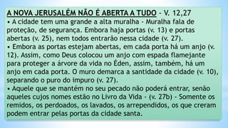 A NOVA JERUSALÉM NÃO É ABERTA A TUDO - V. 12,27
• A cidade tem uma grande a alta muralha - Muralha fala de
proteção, de segurança. Embora haja portas (v. 13) e portas
abertas (v. 25), nem todos entrarão nessa cidade (v. 27).
• Embora as portas estejam abertas, em cada porta há um anjo (v.
12). Assim, como Deus colocou um anjo com espada flamejante
para proteger a árvore da vida no Éden, assim, também, há um
anjo em cada porta. O muro demarca a santidade da cidade (v. 10),
separando o puro do impuro (v. 27).
• Aquele que se mantém no seu pecado não poderá entrar, senão
aqueles cujos nomes estão no Livro da Vida - (v. 27b) - Somente os
remidos, os perdoados, os lavados, os arrependidos, os que creram
podem entrar pelas portas da cidade santa.
 