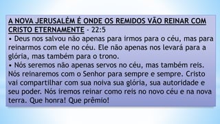 A NOVA JERUSALÉM É ONDE OS REMIDOS VÃO REINAR COM
CRISTO ETERNAMENTE - 22:5
• Deus nos salvou não apenas para irmos para o céu, mas para
reinarmos com ele no céu. Ele não apenas nos levará para a
glória, mas também para o trono.
• Nós seremos não apenas servos no céu, mas também reis.
Nós reinaremos com o Senhor para sempre e sempre. Cristo
vai compartilhar com sua noiva sua glória, sua autoridade e
seu poder. Nós iremos reinar como reis no novo céu e na nova
terra. Que honra! Que prêmio!
 