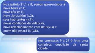 No capítulo 21:1 a 8, somos apresentados à
nova terra (v.1),
novo céu (v.1),
Nova Jerusalém (v.2),
seus habitantes (v.7),
novas condições de vida(v.4),
novo relacionamento com Deus(v.3) e
quem não estará lá (v.8).
Nos versículos 9 a 27 é feita uma
completa descrição da santa
cidade.
 