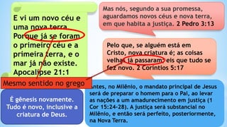 E vi um novo céu e
uma nova terra.
Porque já se foram
o primeiro céu e a
primeira terra, e o
mar já não existe.
Apocalipse 21:1
Mas nós, segundo a sua promessa,
aguardamos novos céus e nova terra,
em que habita a justiça. 2 Pedro 3:13
É gênesis novamente.
Tudo é novo, inclusive a
criatura de Deus.
Pelo que, se alguém está em
Cristo, nova criatura é; as coisas
velhas já passaram; eis que tudo se
fez novo. 2 Coríntios 5:17
Antes, no Milênio, o mandato principal de Jesus
será de preparar o homem para o Pai, ao levar
as nações a um amadurecimento em justiça (1
Cor 15:24-28). A justiça será substancial no
Milênio, e então será perfeito, posteriormente,
na Nova Terra.
Mesmo sentido no grego
 