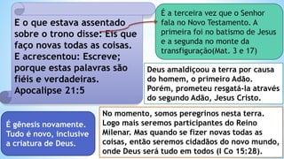 E o que estava assentado
sobre o trono disse: Eis que
faço novas todas as coisas.
E acrescentou: Escreve;
porque estas palavras são
fiéis e verdadeiras.
Apocalipse 21:5
É gênesis novamente.
Tudo é novo, inclusive
a criatura de Deus.
Deus amaldiçoou a terra por causa
do homem, o primeiro Adão.
Porém, prometeu resgatá-la através
do segundo Adão, Jesus Cristo.
É a terceira vez que o Senhor
fala no Novo Testamento. A
primeira foi no batismo de Jesus
e a segunda no monte da
transfiguração(Mat. 3 e 17)
No momento, somos peregrinos nesta terra.
Logo mais seremos participantes do Reino
Milenar. Mas quando se fizer novas todas as
coisas, então seremos cidadãos do novo mundo,
onde Deus será tudo em todos (I Co 15:28).
 