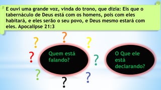 E ouvi uma grande voz, vinda do trono, que dizia: Eis que o
tabernáculo de Deus está com os homens, pois com eles
habitará, e eles serão o seu povo, e Deus mesmo estará com
eles. Apocalipse 21:3
Quem está
falando?
?
? ?
? ?
?
?
?
O Que ele
está
declarando?
 