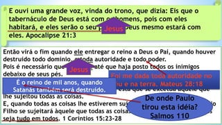 Então virá o fim quando ele entregar o reino a Deus o Pai, quando houver
destruído todo domínio, e toda autoridade e todo poder.
Pois é necessário que ele reine até que haja posto todos os inimigos
debaixo de seus pés.
Pois se lê: Todas as coisas sujeitou debaixo de seus pés. Mas, quando diz:
Todas as coisas lhe estão sujeitas, claro está que se excetua aquele que
lhe sujeitou todas as coisas.
E, quando todas as coisas lhe estiverem sujeitas, então também o próprio
Filho se sujeitará àquele que todas as coisas lhe sujeitou, para que Deus
seja tudo em todos. 1 Coríntios 15:23-28
E ouvi uma grande voz, vinda do trono, que dizia: Eis que o
tabernáculo de Deus está com os homens, pois com eles
habitará, e eles serão o seu povo, e Deus mesmo estará com
eles. Apocalipse 21:3
Jesus
Foi me dada toda autoridade no
céu e na terra. Mateus 28:18É o reino de mil anos, quando
Satanás também será destruído.
Jesus
De onde Paulo
tirou esta idéia?
Salmos 110
 