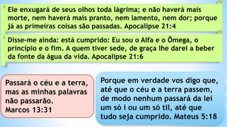 Ele enxugará de seus olhos toda lágrima; e não haverá mais
morte, nem haverá mais pranto, nem lamento, nem dor; porque
já as primeiras coisas são passadas. Apocalipse 21:4
Disse-me ainda: está cumprido: Eu sou o Alfa e o Ômega, o
princípio e o fim. A quem tiver sede, de graça lhe darei a beber
da fonte da água da vida. Apocalipse 21:6
Porque em verdade vos digo que,
até que o céu e a terra passem,
de modo nenhum passará da lei
um só i ou um só til, até que
tudo seja cumprido. Mateus 5:18
Passará o céu e a terra,
mas as minhas palavras
não passarão.
Marcos 13:31
 