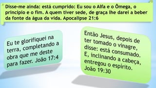 Disse-me ainda: está cumprido: Eu sou o Alfa e o Ômega, o
princípio e o fim. A quem tiver sede, de graça lhe darei a beber
da fonte da água da vida. Apocalipse 21:6
 