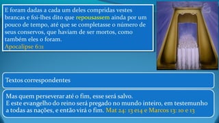 E foram dadas a cada um deles compridas vestes
brancas e foi-lhes dito que repousassem ainda por um
pouco de tempo, até que se completasse o número de
seus conservos, que haviam de ser mortos, como
também eles o foram.
Apocalipse 6:11
E foram dadas a cada um deles compridas vestes
brancas e foi-lhes dito que repousassem ainda por um
pouco de tempo, até que se completasse o número de
seus conservos, que haviam de ser mortos, como
também eles o foram.
Apocalipse 6:11
 