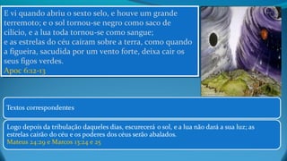 E vi quando abriu o sexto selo, e houve um grande
terremoto; e o sol tornou-se negro como saco de
cilício, e a lua toda tornou-se como sangue;
e as estrelas do céu caíram sobre a terra, como quando
a figueira, sacudida por um vento forte, deixa cair os
seus figos verdes.
Apoc 6:12-13
E vi quando abriu o sexto selo, e houve um grande
terremoto; e o sol tornou-se negro como saco de
cilício, e a lua toda tornou-se como sangue;
e as estrelas do céu caíram sobre a terra, como quando
a figueira, sacudida por um vento forte, deixa cair os
seus figos verdes.
Apoc 6:12-13
 
