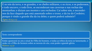 E os reis da terra, e os grandes, e os chefes militares, e os ricos, e os poderosos,
e todo escravo, e todo livre, se esconderam nas cavernas e nas rochas das
montanhas; e diziam aos montes e aos rochedos: Caí sobre nós, e escondei-
nos da face daquele que está assentado sobre o trono, e da ira do Cordeiro;
porque é vindo o grande dia da ira deles; e quem poderá subsistir?
Apoc 6:15 a 17
E os reis da terra, e os grandes, e os chefes militares, e os ricos, e os poderosos,
e todo escravo, e todo livre, se esconderam nas cavernas e nas rochas das
montanhas; e diziam aos montes e aos rochedos: Caí sobre nós, e escondei-
nos da face daquele que está assentado sobre o trono, e da ira do Cordeiro;
porque é vindo o grande dia da ira deles; e quem poderá subsistir?
Apoc 6:15 a 17
 