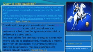 E vi quando o Cordeiro abriu um dos sete selos, e ouvi um
dos quatro seres viventes dizer numa voz como de trovão:
Vem!
Olhei, e eis um cavalo branco; e o que estava montado nele
tinha um arco; e foi-lhe dada uma coroa, e saiu vencendo, e
para vencer. Apoc. 6:01 e 02
E vi quando o Cordeiro abriu um dos sete selos, e ouvi um
dos quatro seres viventes dizer numa voz como de trovão:
Vem!
Olhei, e eis um cavalo branco; e o que estava montado nele
tinha um arco; e foi-lhe dada uma coroa, e saiu vencendo, e
para vencer. Apoc. 6:01 e 02
Quem é este cavaleiro?
e foi-lhes dado poder para matar a quarta parte da terra, com
espada, e com fome, e com peste, e com as feras da terra.
Apocalipse 6:8
e foi-lhes dado poder para matar a quarta parte da terra, com
espada, e com fome, e com peste, e com as feras da terra.
Apocalipse 6:8
Grande será o seu poder, mas não de si mesmo(foi lhe
dado uma coroa); e destruirá terrivelmente, e
prosperará, e fará o que lhe aprouver; e destruirá os
poderosos e o povo santo.
Pela sua sutileza fará prosperar o engano na sua mão;
no seu coração se engrandecerá, e destruirá a muitos
que vivem em segurança; e se levantará contra o
príncipe dos príncipes; mas será quebrado sem
intervir mão de homem. Daniel 8:24-25
Grande será o seu poder, mas não de si mesmo(foi lhe
dado uma coroa); e destruirá terrivelmente, e
prosperará, e fará o que lhe aprouver; e destruirá os
poderosos e o povo santo.
Pela sua sutileza fará prosperar o engano na sua mão;
no seu coração se engrandecerá, e destruirá a muitos
que vivem em segurança; e se levantará contra o
príncipe dos príncipes; mas será quebrado sem
intervir mão de homem. Daniel 8:24-25
 