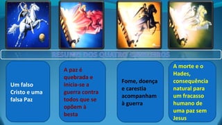 Um falso
Cristo e uma
falsa Paz
A paz é
quebrada e
inicia-se a
guerra contra
todos que se
opõem à
besta
Fome, doença
e carestia
acompanham
à guerra
A morte e o
Hades,
consequência
natural para
um fracasso
humano de
uma paz sem
Jesus
 