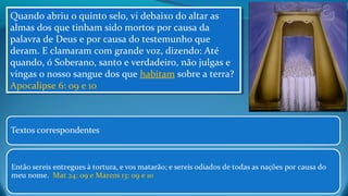 Quando abriu o quinto selo, vi debaixo do altar as
almas dos que tinham sido mortos por causa da
palavra de Deus e por causa do testemunho que
deram. E clamaram com grande voz, dizendo: Até
quando, ó Soberano, santo e verdadeiro, não julgas e
vingas o nosso sangue dos que habitam sobre a terra?
Apocalipse 6: 09 e 10
Quando abriu o quinto selo, vi debaixo do altar as
almas dos que tinham sido mortos por causa da
palavra de Deus e por causa do testemunho que
deram. E clamaram com grande voz, dizendo: Até
quando, ó Soberano, santo e verdadeiro, não julgas e
vingas o nosso sangue dos que habitam sobre a terra?
Apocalipse 6: 09 e 10
 