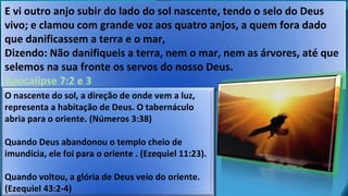 E vi outro anjo subir do lado do sol nascente, tendo o selo do Deus
vivo; e clamou com grande voz aos quatro anjos, a quem fora dado
que danificassem a terra e o mar,
Dizendo: Não danifiqueis a terra, nem o mar, nem as árvores, até que
selemos na sua fronte os servos do nosso Deus.
Apocalipse 7:2 e 3
O nascente do sol, a direção de onde vem a luz,
representa a habitação de Deus. O tabernáculo
abria para o oriente. (Números 3:38)
Quando Deus abandonou o templo cheio de
imundícia, ele foi para o oriente . (Ezequiel 11:23).
Quando voltou, a glória de Deus veio do oriente.
(Ezequiel 43:2-4)
 